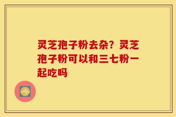 灵芝孢子粉去杂？灵芝孢子粉可以和三七粉一起吃吗