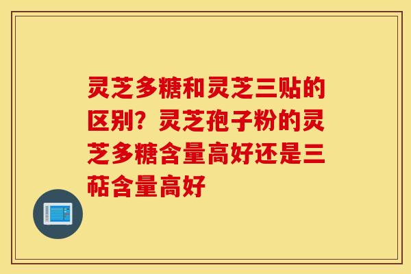 灵芝多糖和灵芝三贴的区别？灵芝孢子粉的灵芝多糖含量高好还是三萜含量高好