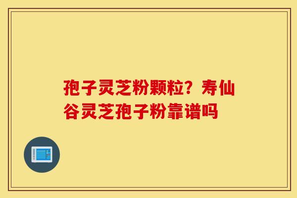 孢子灵芝粉颗粒？寿仙谷灵芝孢子粉靠谱吗