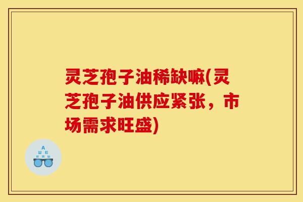 灵芝孢子油稀缺嘛(灵芝孢子油供应紧张，市场需求旺盛)