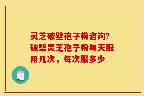 灵芝破壁孢子粉咨询？破壁灵芝孢子粉每天服用几次，每次服多少