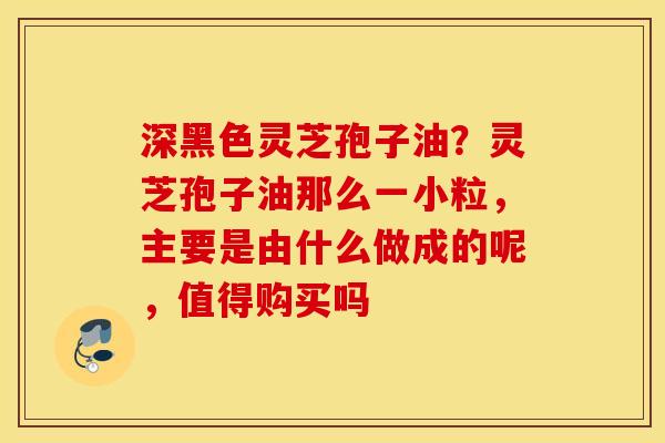深黑色灵芝孢子油？灵芝孢子油那么一小粒，主要是由什么做成的呢，值得购买吗