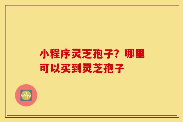 小程序灵芝孢子？哪里可以买到灵芝孢子