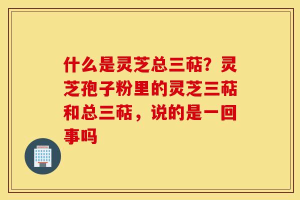 什么是灵芝总三萜？灵芝孢子粉里的灵芝三萜和总三萜，说的是一回事吗