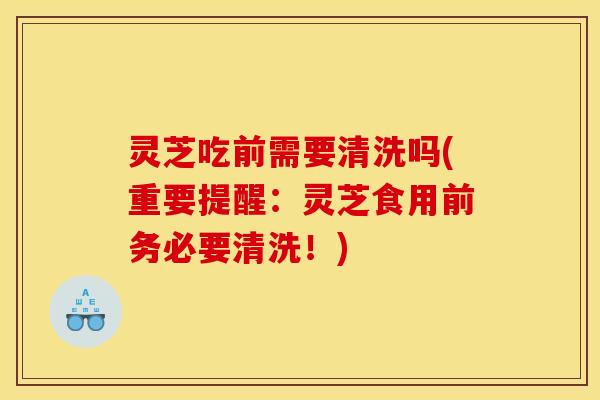 灵芝吃前需要清洗吗(重要提醒：灵芝食用前务必要清洗！)