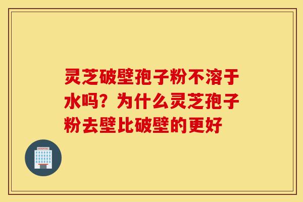 灵芝破壁孢子粉不溶于水吗？为什么灵芝孢子粉去壁比破壁的更好