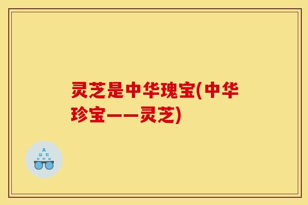 灵芝是中华瑰宝(中华珍宝——灵芝)