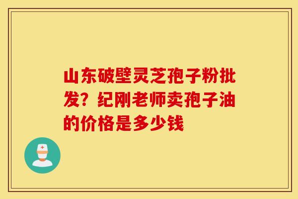 山东破壁灵芝孢子粉批发？纪刚老师卖孢子油的价格是多少钱