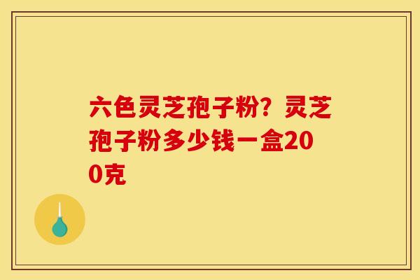 六色灵芝孢子粉？灵芝孢子粉多少钱一盒200克