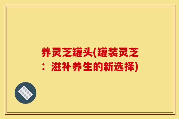 养灵芝罐头(罐装灵芝：滋补养生的新选择)