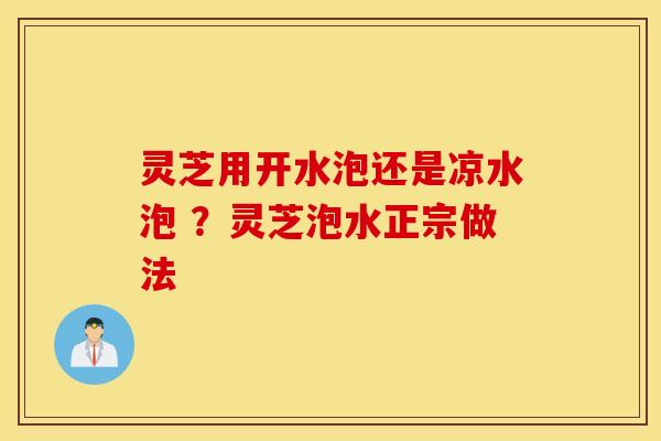 灵芝用开水泡还是凉水泡 ？灵芝泡水正宗做法