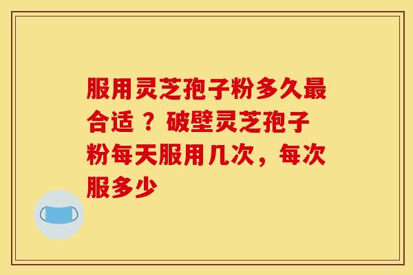 服用灵芝孢子粉多久最合适 ？破壁灵芝孢子粉每天服用几次，每次服多少