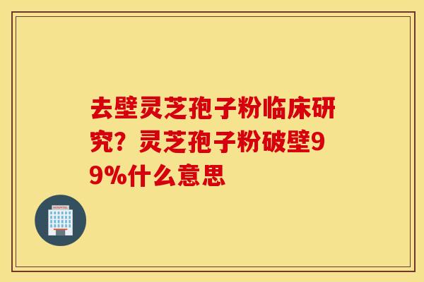 去壁灵芝孢子粉临床研究？灵芝孢子粉破壁99%什么意思