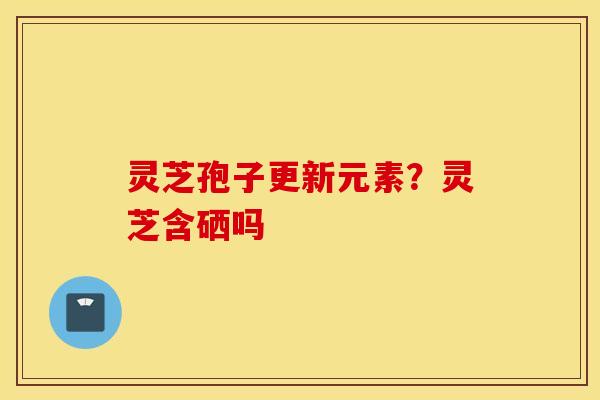 灵芝孢子更新元素？灵芝含硒吗
