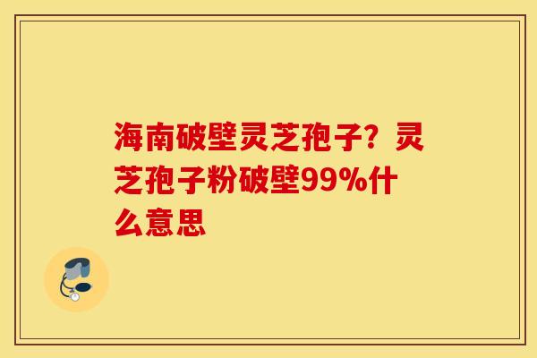 海南破壁灵芝孢子？灵芝孢子粉破壁99%什么意思