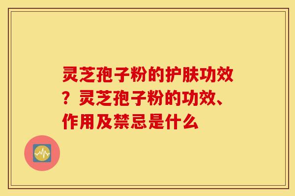 灵芝孢子粉的护肤功效？灵芝孢子粉的功效、作用及禁忌是什么