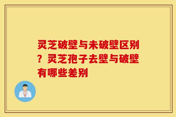 灵芝破壁与未破壁区别？灵芝孢子去壁与破壁有哪些差别