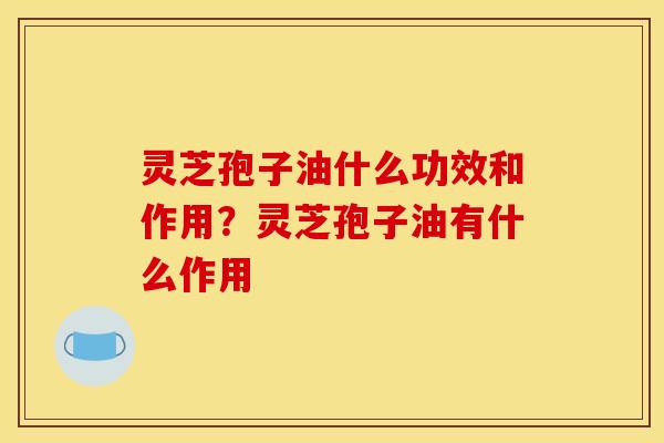 灵芝孢子油什么功效和作用？灵芝孢子油有什么作用