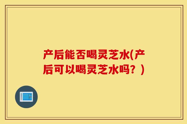 产后能否喝灵芝水(产后可以喝灵芝水吗？)