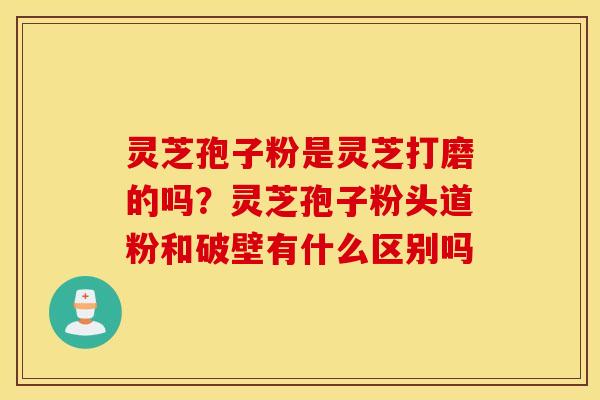 灵芝孢子粉是灵芝打磨的吗？灵芝孢子粉头道粉和破壁有什么区别吗