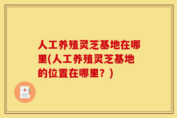 人工养殖灵芝基地在哪里(人工养殖灵芝基地的位置在哪里？)