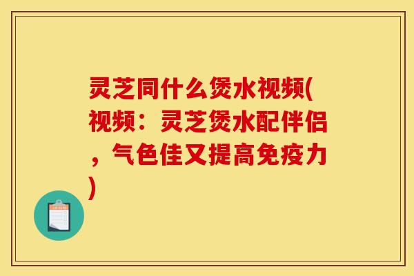 灵芝同什么煲水视频(视频：灵芝煲水配伴侣，气色佳又提高免疫力)