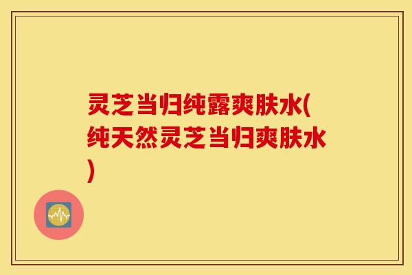 灵芝当归纯露爽肤水(纯天然灵芝当归爽肤水)