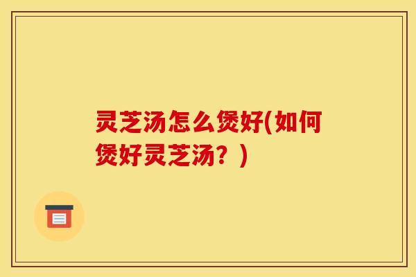 灵芝汤怎么煲好(如何煲好灵芝汤？)