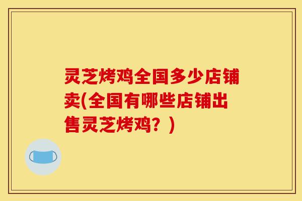 灵芝烤鸡全国多少店铺卖(全国有哪些店铺出售灵芝烤鸡？)