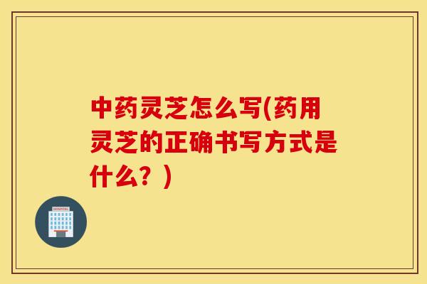 灵芝怎么写(药用灵芝的正确书写方式是什么？)