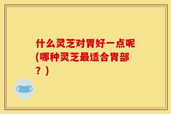 什么灵芝对胃好一点呢(哪种灵芝适合胃部？)