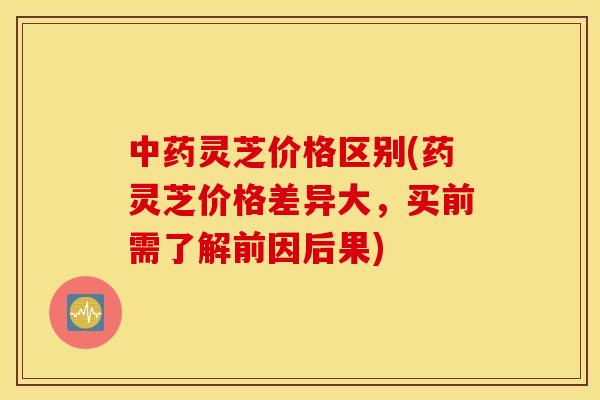 灵芝价格区别(药灵芝价格差异大，买前需了解前因后果)