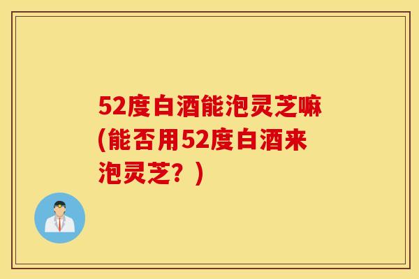 52度白酒能泡灵芝嘛(能否用52度白酒来泡灵芝？)