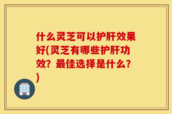 什么灵芝可以效果好(灵芝有哪些功效？佳选择是什么？)