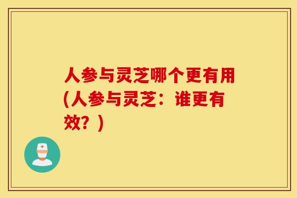 人参与灵芝哪个更有用(人参与灵芝：谁更有效？)