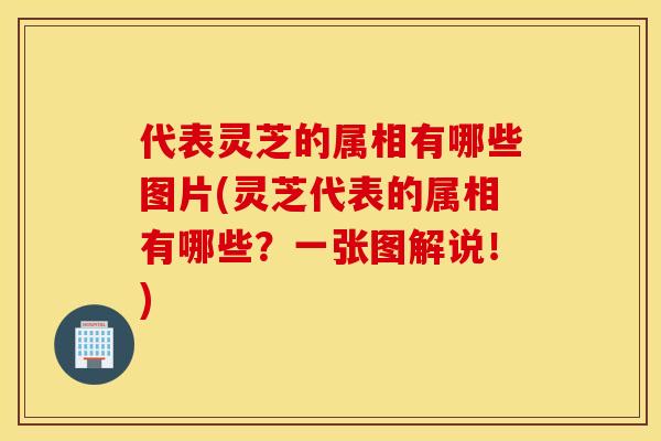 代表灵芝的属相有哪些图片(灵芝代表的属相有哪些？一张图解说！)
