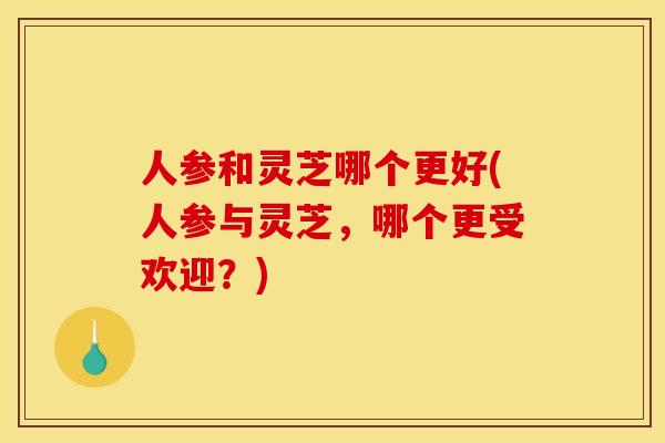 人参和灵芝哪个更好(人参与灵芝，哪个更受欢迎？)