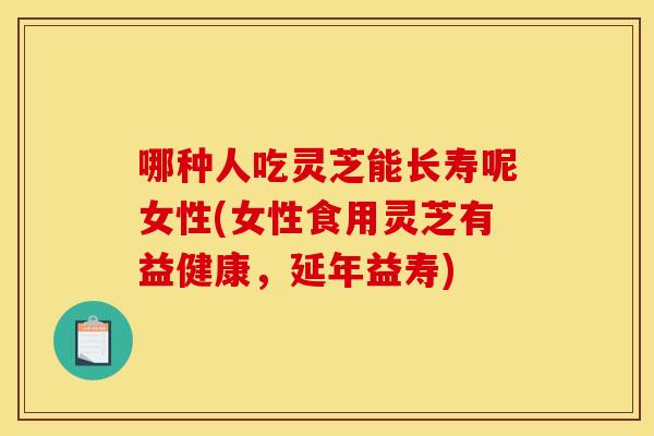 哪种人吃灵芝能长寿呢女性(女性食用灵芝有益健康，延年益寿)