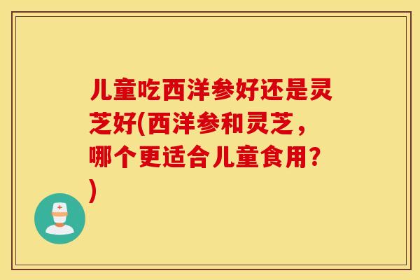 儿童吃西洋参好还是灵芝好(西洋参和灵芝，哪个更适合儿童食用？)