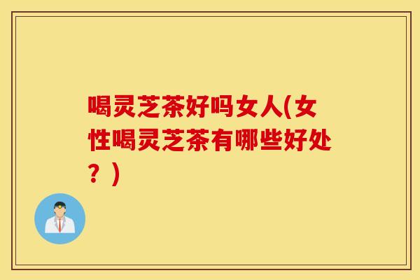 喝灵芝茶好吗女人(女性喝灵芝茶有哪些好处？)