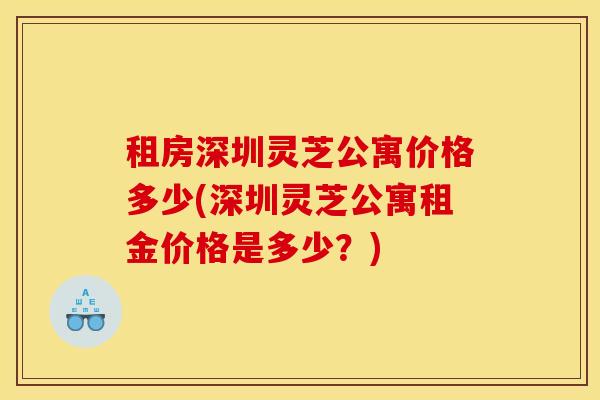 租房深圳灵芝公寓价格多少(深圳灵芝公寓租金价格是多少？)
