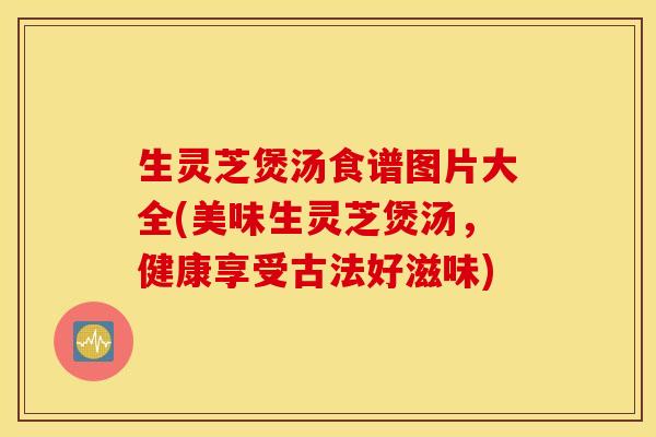 生灵芝煲汤食谱图片大全(美味生灵芝煲汤，健康享受古法好滋味)