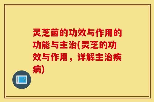灵芝菌的功效与作用的功能与主治(灵芝的功效与作用，详解主治疾病)