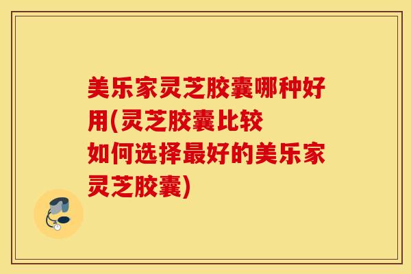 美乐家灵芝胶囊哪种好用(灵芝胶囊比较  如何选择最好的美乐家灵芝胶囊)