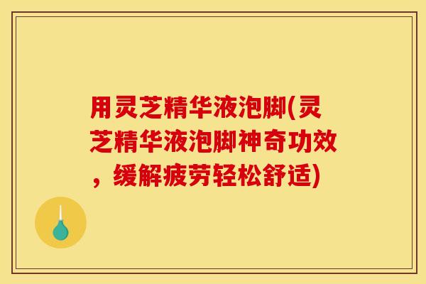 用灵芝精华液泡脚(灵芝精华液泡脚神奇功效，缓解疲劳轻松舒适)
