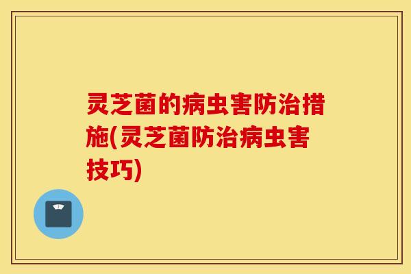 灵芝菌的病虫害防治措施(灵芝菌防治病虫害技巧)