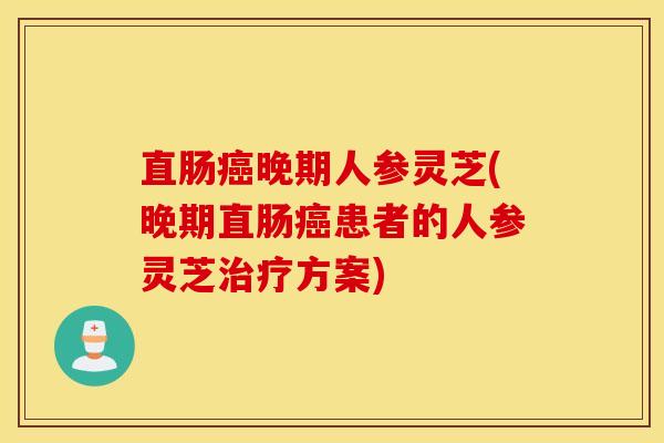 直肠癌晚期人参灵芝(晚期直肠癌患者的人参灵芝治疗方案)