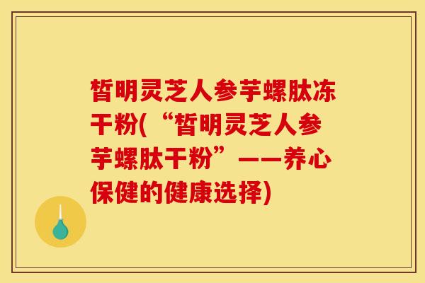 皙明灵芝人参芋螺肽冻干粉(“皙明灵芝人参芋螺肽干粉”——养心保健的健康选择)