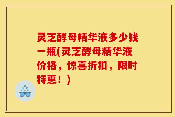 灵芝酵母精华液多少钱一瓶(灵芝酵母精华液价格，惊喜折扣，限时特惠！)