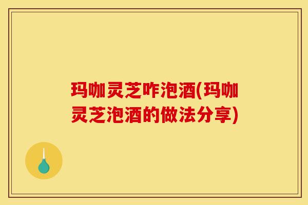 玛咖灵芝咋泡酒(玛咖灵芝泡酒的做法分享)